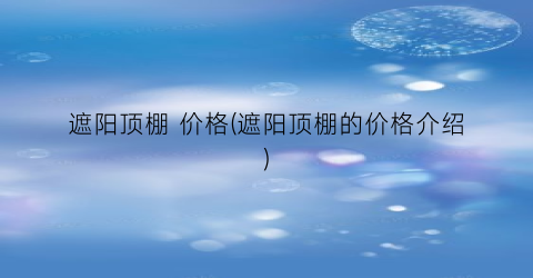 遮阳顶棚 价格(遮阳顶棚的价格介绍)